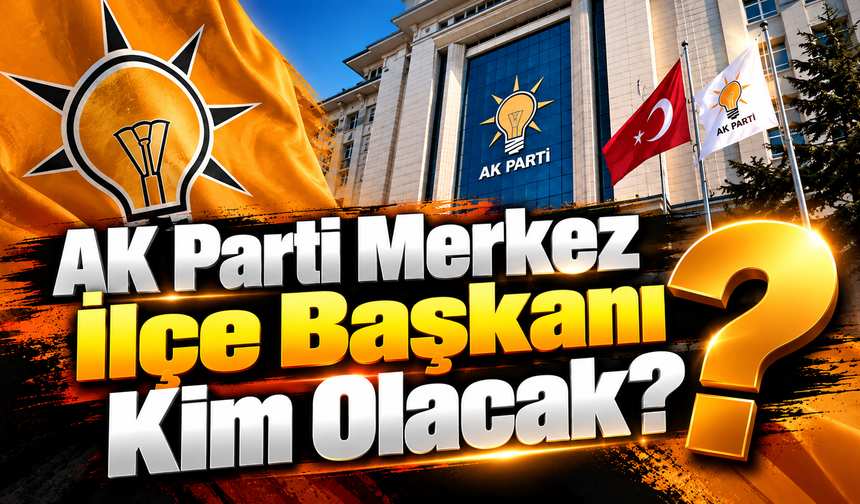 AK Parti Merkez İlçe Başkanı Kim Olacak?